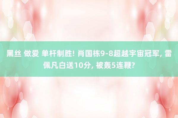 黑丝 做爱 单杆制胜! 肖国栋9-8超越宇宙冠军， 雷佩凡白送10分， 被轰5连鞭?