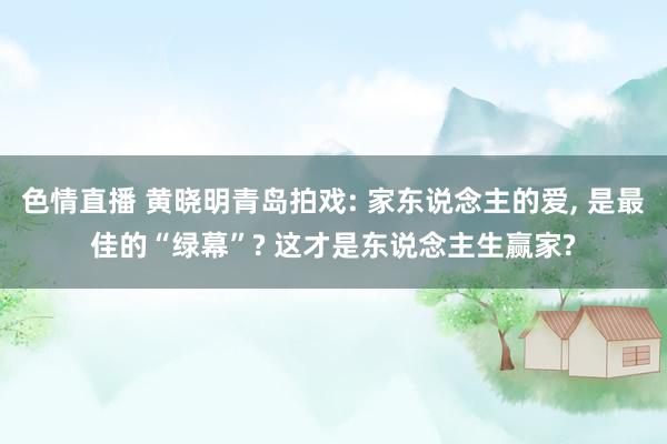 色情直播 黄晓明青岛拍戏: 家东说念主的爱， 是最佳的“绿幕”? 这才是东说念主生赢家?