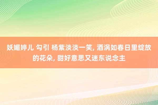 妖媚婷儿 勾引 杨紫淡淡一笑， 酒涡如春日里绽放的花朵， 甜好意思又迷东说念主