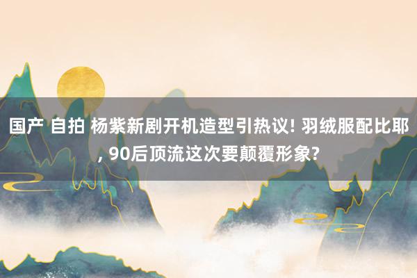 国产 自拍 杨紫新剧开机造型引热议! 羽绒服配比耶， 90后顶流这次要颠覆形象?