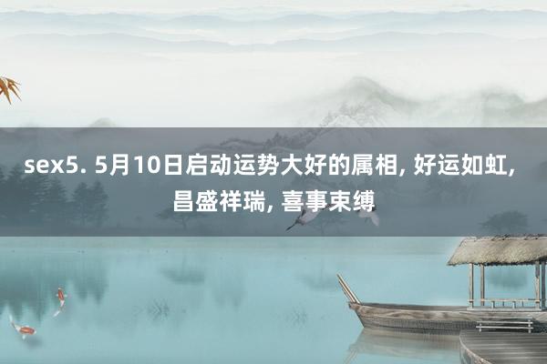 sex5. 5月10日启动运势大好的属相， 好运如虹， 昌盛祥瑞， 喜事束缚