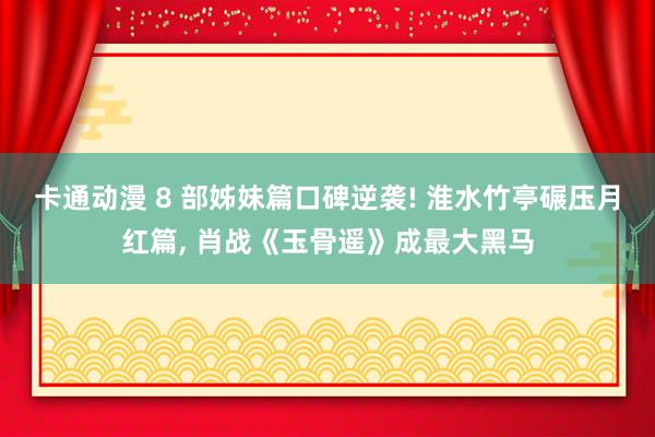 卡通动漫 8 部姊妹篇口碑逆袭! 淮水竹亭碾压月红篇， 肖战《玉骨遥》成最大黑马