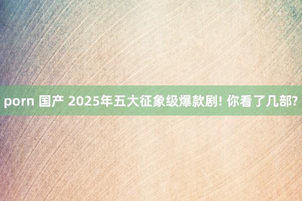 porn 国产 2025年五大征象级爆款剧! 你看了几部?