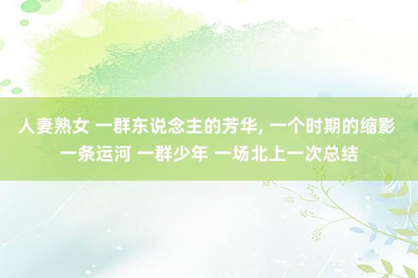 人妻熟女 一群东说念主的芳华， 一个时期的缩影 一条运河 一群少年 一场北上一次总结