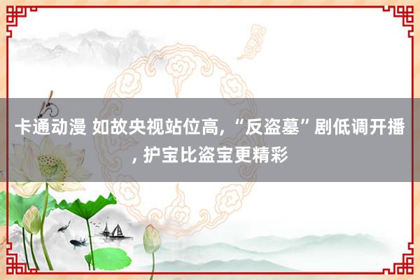 卡通动漫 如故央视站位高， “反盗墓”剧低调开播， 护宝比盗宝更精彩