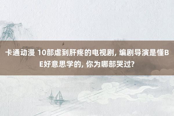 卡通动漫 10部虐到肝疼的电视剧， 编剧导演是懂BE好意思学的， 你为哪部哭过?