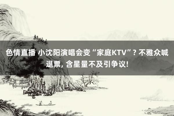 色情直播 小沈阳演唱会变“家庭KTV”? 不雅众喊退票， 含星量不及引争议!