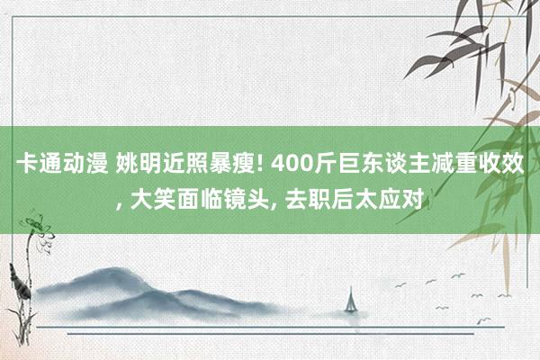 卡通动漫 姚明近照暴瘦! 400斤巨东谈主减重收效， 大笑面临镜头， 去职后太应对