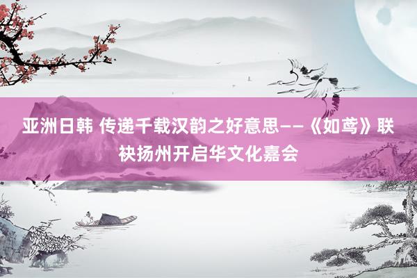 亚洲日韩 传递千载汉韵之好意思——《如鸢》联袂扬州开启华文化嘉会